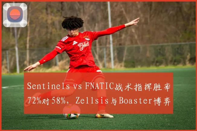 Sentinels vs FNATIC战术指挥胜率72%对58%，Zellsis与Boaster博弈成关键变量