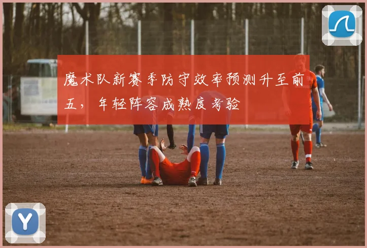 魔术队新赛季防守效率预测升至前五，年轻阵容成熟度考验
