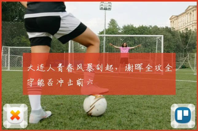 大连人青春风暴刮起，谢晖全攻全守能否冲击前六