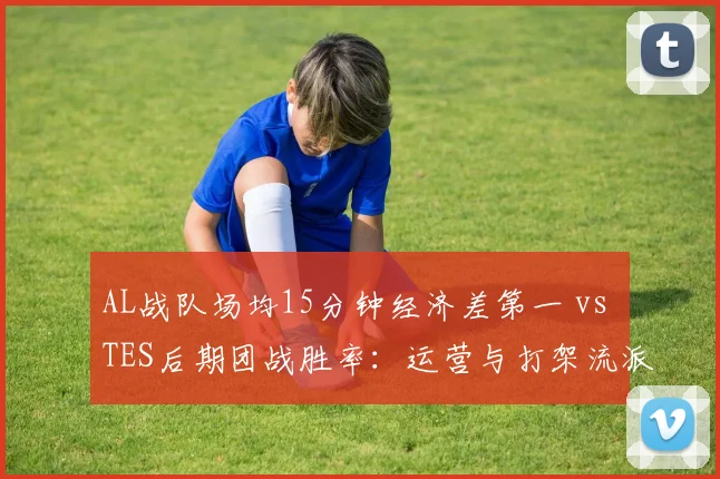AL战队场均15分钟经济差第一 vs TES后期团战胜率：运营与打架流派之争