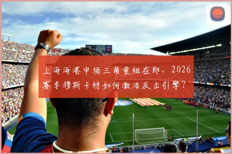 上海海港中场三角重组在即，2026赛季穆斯卡特如何激活反击引擎？