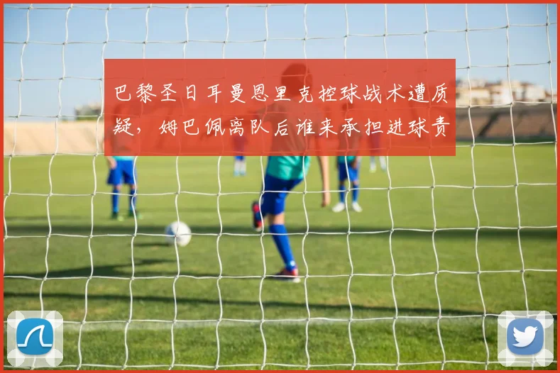 巴黎圣日耳曼恩里克控球战术遭质疑,姆巴佩离队后谁来承担进球责任?