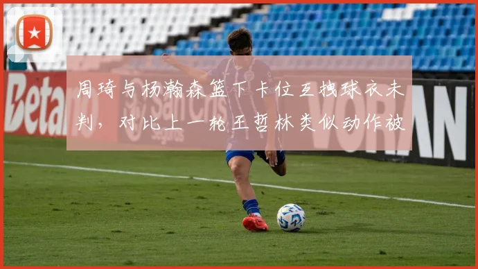 周琦与杨瀚森篮下卡位互拽球衣未判，对比上一轮王哲林类似动作被吹罚惹争议